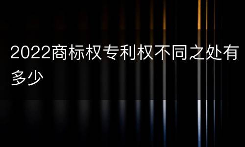2022商标权专利权不同之处有多少