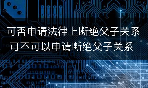 可否申请法律上断绝父子关系 可不可以申请断绝父子关系