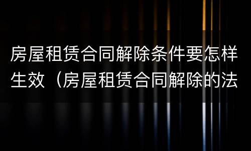 房屋租赁合同解除条件要怎样生效（房屋租赁合同解除的法定条件）