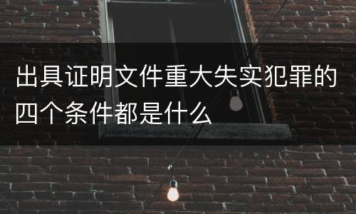 出具证明文件重大失实犯罪的四个条件都是什么