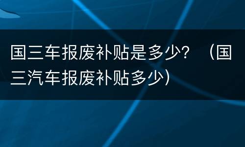 国三车报废补贴是多少？（国三汽车报废补贴多少）