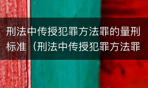 刑法中传授犯罪方法罪的量刑标准（刑法中传授犯罪方法罪的量刑标准是）