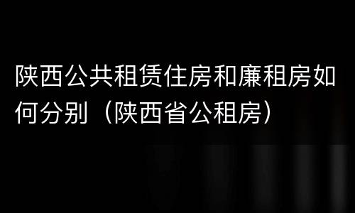 陕西公共租赁住房和廉租房如何分别（陕西省公租房）