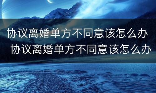 协议离婚单方不同意该怎么办 协议离婚单方不同意该怎么办呢