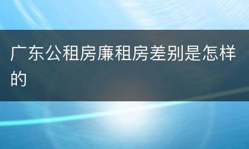 广东公租房廉租房差别是怎样的