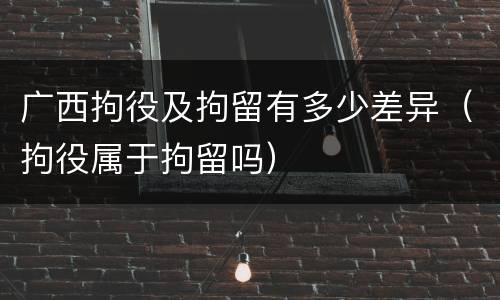 广西拘役及拘留有多少差异（拘役属于拘留吗）