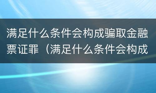 满足什么条件会构成骗取金融票证罪（满足什么条件会构成骗取金融票证罪行）