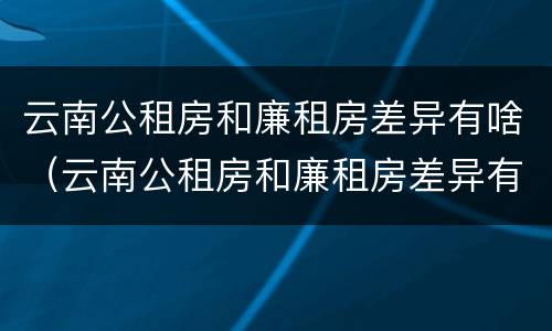 云南公租房和廉租房差异有啥（云南公租房和廉租房差异有啥规定）