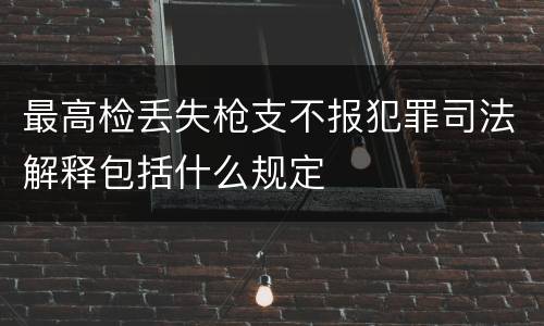 最高检丢失枪支不报犯罪司法解释包括什么规定