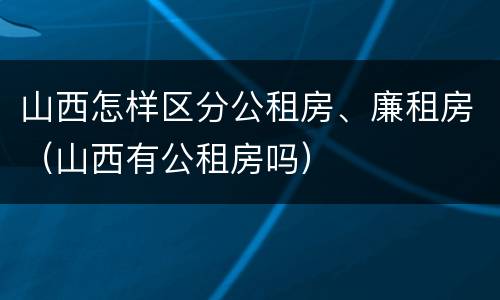 山西怎样区分公租房、廉租房（山西有公租房吗）