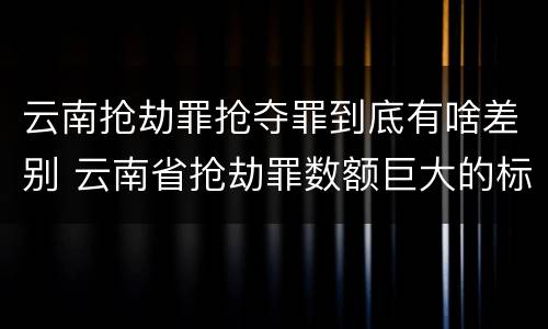 云南抢劫罪抢夺罪到底有啥差别 云南省抢劫罪数额巨大的标准