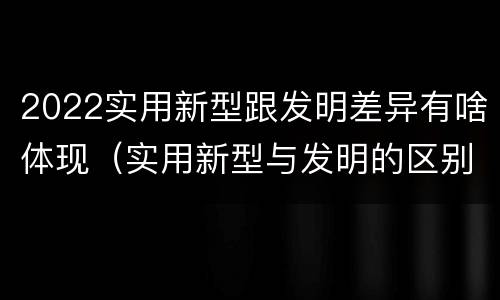 2022实用新型跟发明差异有啥体现（实用新型与发明的区别有哪些）