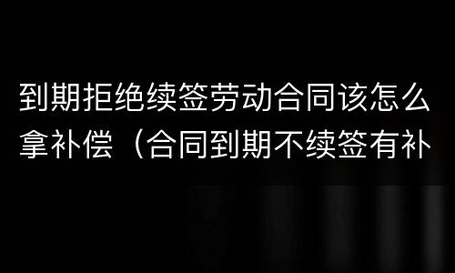到期拒绝续签劳动合同该怎么拿补偿（合同到期不续签有补偿吗）
