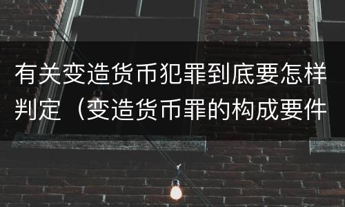 有关变造货币犯罪到底要怎样判定（变造货币罪的构成要件）
