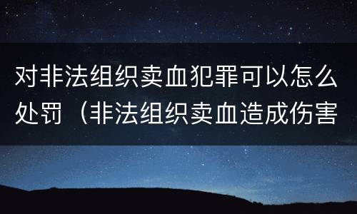 对非法组织卖血犯罪可以怎么处罚（非法组织卖血造成伤害构成什么罪）