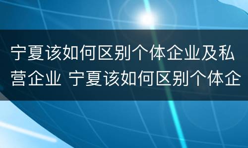 宁夏该如何区别个体企业及私营企业 宁夏该如何区别个体企业及私营企业呢