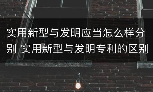 实用新型与发明应当怎么样分别 实用新型与发明专利的区别有哪些