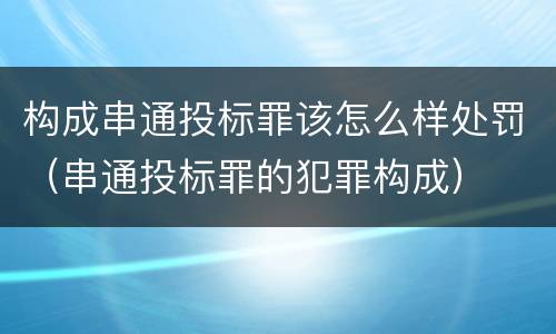 构成串通投标罪该怎么样处罚（串通投标罪的犯罪构成）
