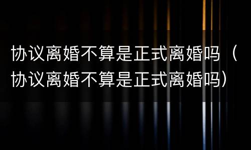 协议离婚不算是正式离婚吗（协议离婚不算是正式离婚吗）