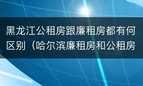 黑龙江公租房跟廉租房都有何区别（哈尔滨廉租房和公租房有什么区别）