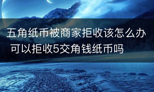 五角纸币被商家拒收该怎么办 可以拒收5交角钱纸币吗