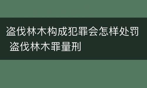 盗伐林木构成犯罪会怎样处罚 盗伐林木罪量刑