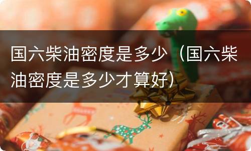 国六柴油密度是多少（国六柴油密度是多少才算好）