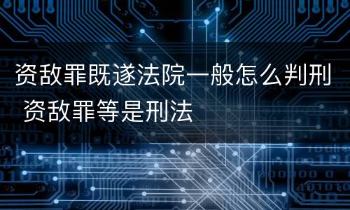 资敌罪既遂法院一般怎么判刑 资敌罪等是刑法