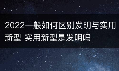 2022一般如何区别发明与实用新型 实用新型是发明吗