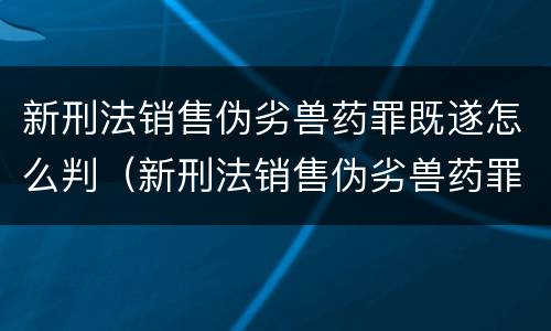 新刑法销售伪劣兽药罪既遂怎么判（新刑法销售伪劣兽药罪既遂怎么判）