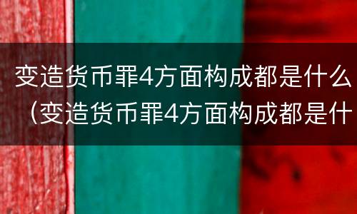 变造货币罪4方面构成都是什么（变造货币罪4方面构成都是什么罪名）