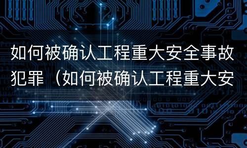 如何被确认工程重大安全事故犯罪（如何被确认工程重大安全事故犯罪记录）