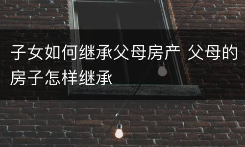 子女如何继承父母房产 父母的房子怎样继承