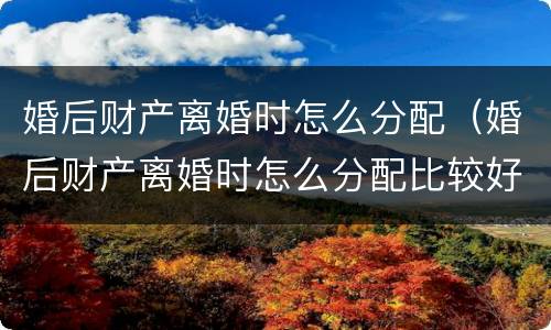 婚后财产离婚时怎么分配（婚后财产离婚时怎么分配比较好）