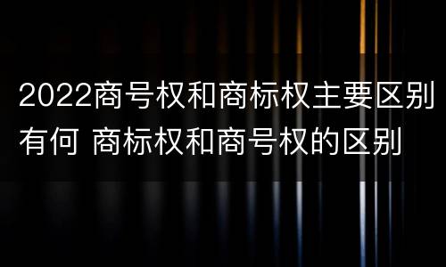2022商号权和商标权主要区别有何 商标权和商号权的区别