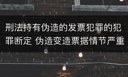刑法持有伪造的发票犯罪的犯罪断定 伪造变造票据情节严重的应当承担的刑事责任是什么