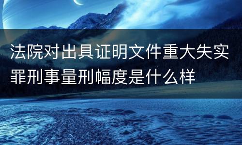 法院对出具证明文件重大失实罪刑事量刑幅度是什么样