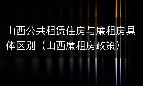 山西公共租赁住房与廉租房具体区别（山西廉租房政策）