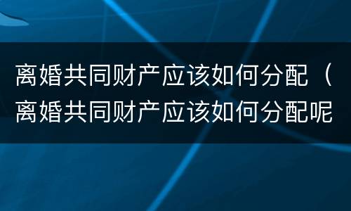 离婚共同财产应该如何分配（离婚共同财产应该如何分配呢）