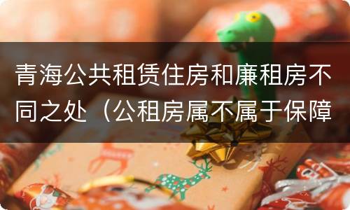 青海公共租赁住房和廉租房不同之处（公租房属不属于保障性住房）
