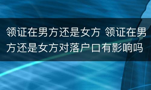 领证在男方还是女方 领证在男方还是女方对落户口有影响吗?