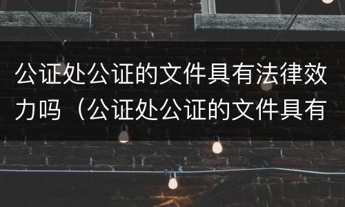 公证处公证的文件具有法律效力吗（公证处公证的文件具有法律效力吗怎么办）