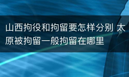 山西拘役和拘留要怎样分别 太原被拘留一般拘留在哪里