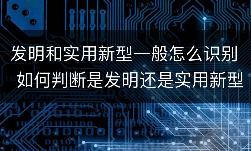 发明和实用新型一般怎么识别 如何判断是发明还是实用新型