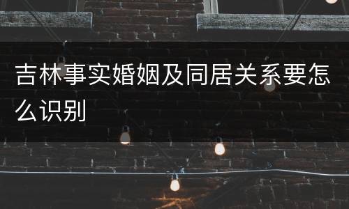 吉林事实婚姻及同居关系要怎么识别