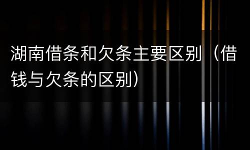 湖南借条和欠条主要区别（借钱与欠条的区别）