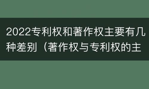 2022专利权和著作权主要有几种差别（著作权与专利权的主要区别）