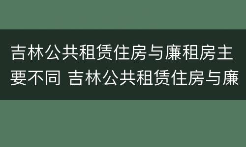 吉林公共租赁住房与廉租房主要不同 吉林公共租赁住房与廉租房主要不同吗