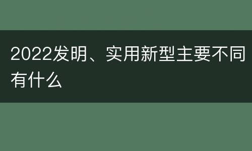 2022发明、实用新型主要不同有什么