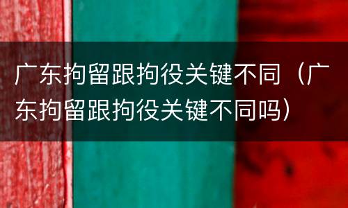 广东拘留跟拘役关键不同（广东拘留跟拘役关键不同吗）